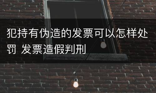 犯持有伪造的发票可以怎样处罚 发票造假判刑