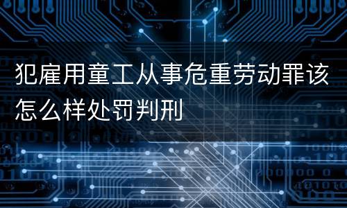 犯雇用童工从事危重劳动罪该怎么样处罚判刑