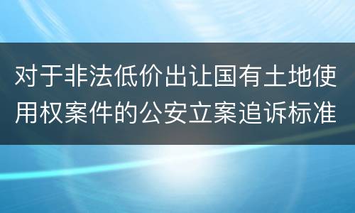 对于非法低价出让国有土地使用权案件的公安立案追诉标准