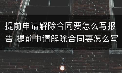 提前申请解除合同要怎么写报告 提前申请解除合同要怎么写报告呢