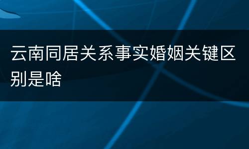 云南同居关系事实婚姻关键区别是啥