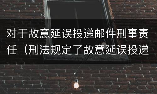 对于故意延误投递邮件刑事责任（刑法规定了故意延误投递邮件罪）