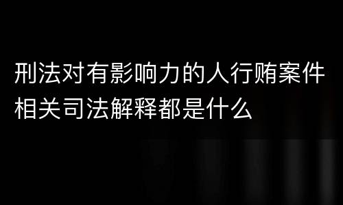 刑法对有影响力的人行贿案件相关司法解释都是什么