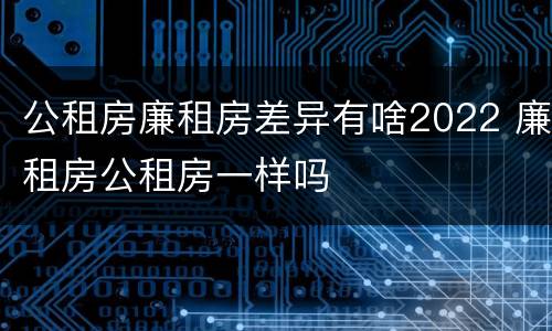 公租房廉租房差异有啥2022 廉租房公租房一样吗