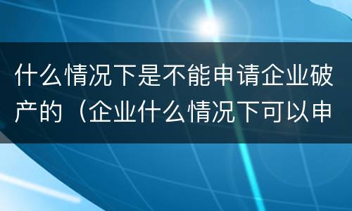 什么情况下是不能申请企业破产的（企业什么情况下可以申请破产?）