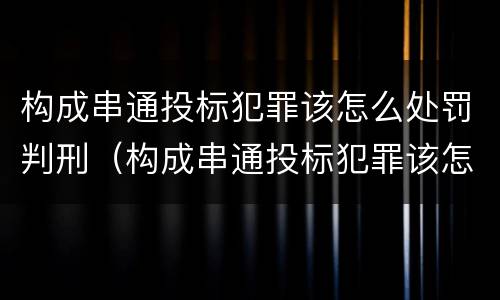 构成串通投标犯罪该怎么处罚判刑（构成串通投标犯罪该怎么处罚判刑案例）