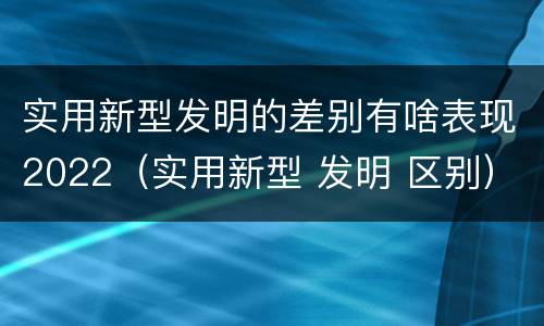 实用新型发明的差别有啥表现2022（实用新型 发明 区别）