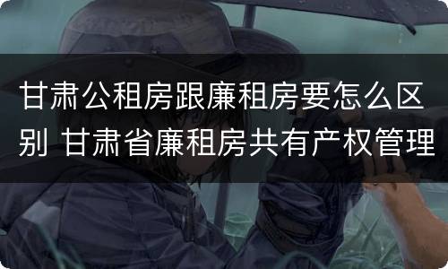 甘肃公租房跟廉租房要怎么区别 甘肃省廉租房共有产权管理办法