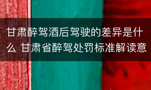 甘肃醉驾酒后驾驶的差异是什么 甘肃省醉驾处罚标准解读意见