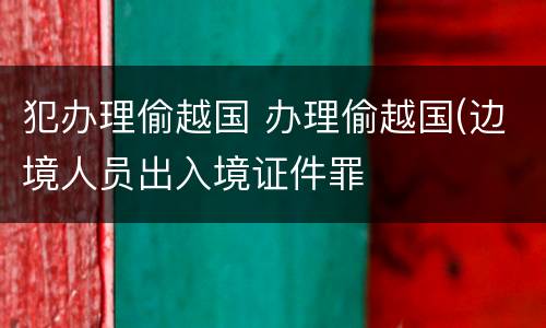 犯办理偷越国 办理偷越国(边境人员出入境证件罪