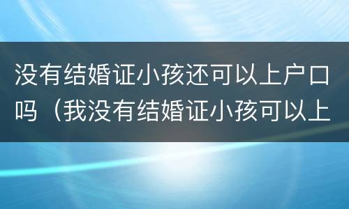 没有结婚证小孩还可以上户口吗（我没有结婚证小孩可以上户口吗??）