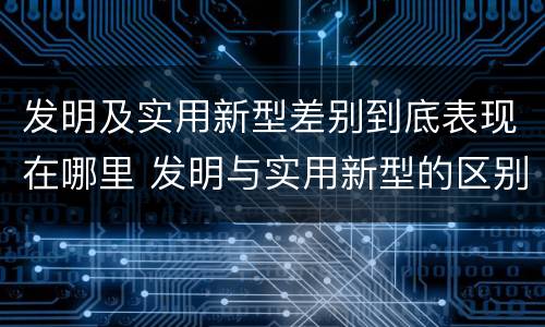 发明及实用新型差别到底表现在哪里 发明与实用新型的区别有哪些