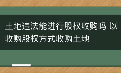 土地违法能进行股权收购吗 以收购股权方式收购土地