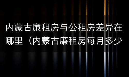 内蒙古廉租房与公租房差异在哪里（内蒙古廉租房每月多少钱）