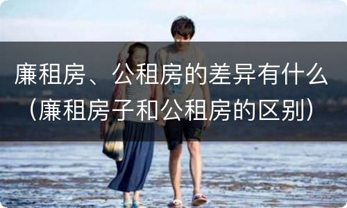 廉租房、公租房的差异有什么（廉租房子和公租房的区别）