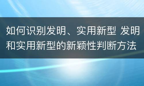 如何识别发明、实用新型 发明和实用新型的新颖性判断方法