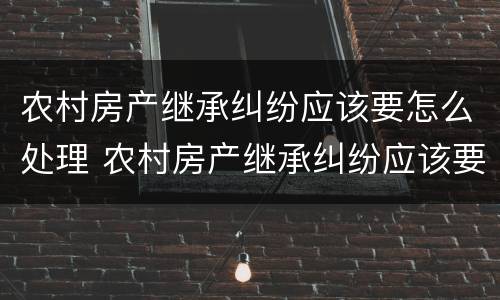 农村房产继承纠纷应该要怎么处理 农村房产继承纠纷应该要怎么处理呢