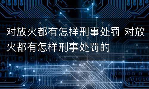 对放火都有怎样刑事处罚 对放火都有怎样刑事处罚的