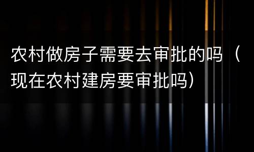 农村做房子需要去审批的吗（现在农村建房要审批吗）