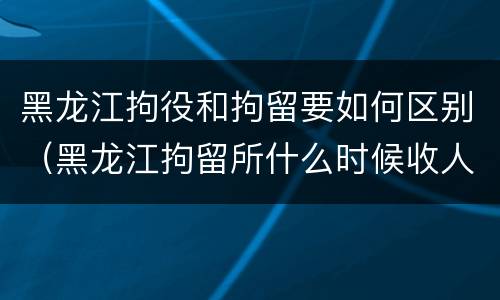 黑龙江拘役和拘留要如何区别（黑龙江拘留所什么时候收人）