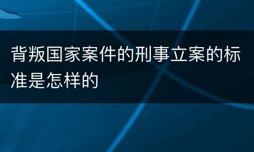 背叛国家案件的刑事立案的标准是怎样的