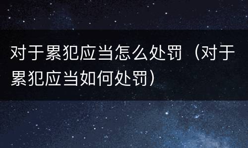 对于累犯应当怎么处罚（对于累犯应当如何处罚）
