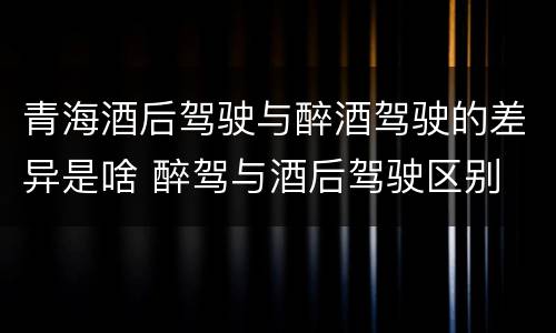 青海酒后驾驶与醉酒驾驶的差异是啥 醉驾与酒后驾驶区别