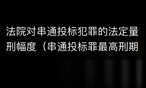 法院对串通投标犯罪的法定量刑幅度（串通投标罪最高刑期）
