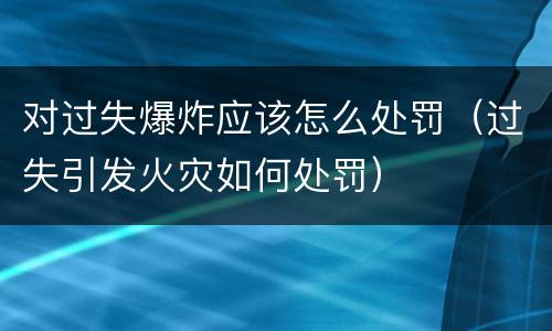 对过失爆炸应该怎么处罚（过失引发火灾如何处罚）