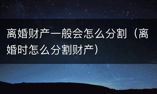 离婚财产一般会怎么分割（离婚时怎么分割财产）