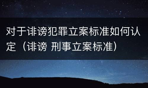 对于诽谤犯罪立案标准如何认定（诽谤 刑事立案标准）