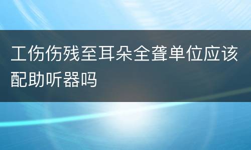 工伤伤残至耳朵全聋单位应该配助听器吗