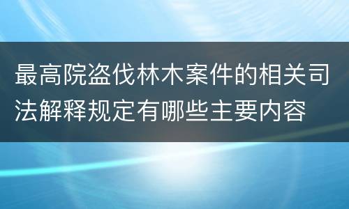 最高院盗伐林木案件的相关司法解释规定有哪些主要内容