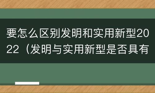 要怎么区别发明和实用新型2022（发明与实用新型是否具有实用性）
