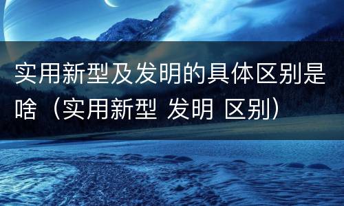 实用新型及发明的具体区别是啥（实用新型 发明 区别）