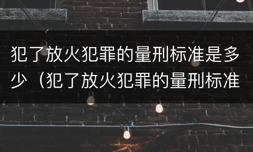 犯了放火犯罪的量刑标准是多少（犯了放火犯罪的量刑标准是多少年）