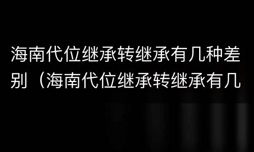 海南代位继承转继承有几种差别（海南代位继承转继承有几种差别吗）