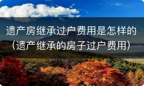遗产房继承过户费用是怎样的（遗产继承的房子过户费用）