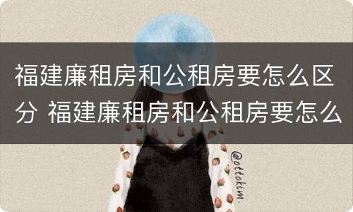 福建廉租房和公租房要怎么区分 福建廉租房和公租房要怎么区分出来