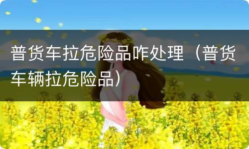 普货车拉危险品咋处理（普货车辆拉危险品）