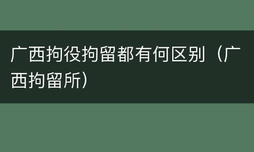 广西拘役拘留都有何区别（广西拘留所）