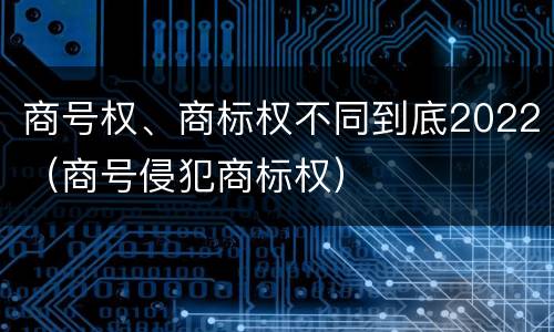 商号权、商标权不同到底2022（商号侵犯商标权）