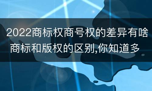2022商标权商号权的差异有啥 商标和版权的区别,你知道多少?