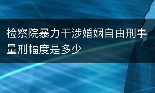 检察院暴力干涉婚姻自由刑事量刑幅度是多少