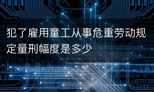 犯了雇用童工从事危重劳动规定量刑幅度是多少