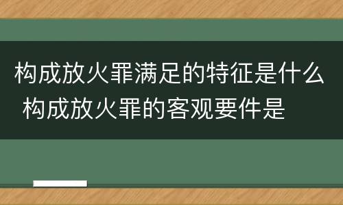 构成放火罪满足的特征是什么 构成放火罪的客观要件是