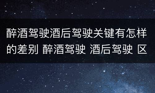 醉酒驾驶酒后驾驶关键有怎样的差别 醉酒驾驶 酒后驾驶 区别