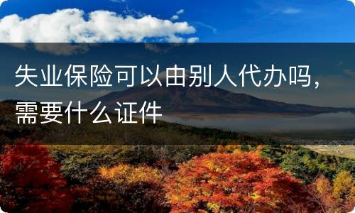 失业保险可以由别人代办吗，需要什么证件