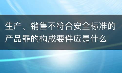 生产、销售不符合安全标准的产品罪的构成要件应是什么
