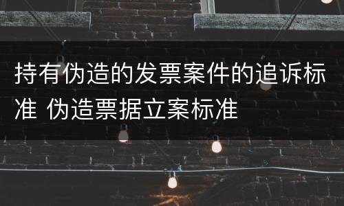 持有伪造的发票案件的追诉标准 伪造票据立案标准